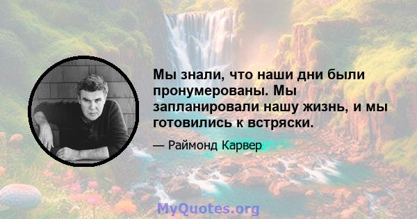 Мы знали, что наши дни были пронумерованы. Мы запланировали нашу жизнь, и мы готовились к встряски.