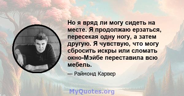 Но я вряд ли могу сидеть на месте. Я продолжаю ерзаться, пересекая одну ногу, а затем другую. Я чувствую, что могу сбросить искры или сломать окно-Мэйбе переставила всю мебель.