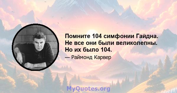 Помните 104 симфонии Гайдна. Не все они были великолепны. Но их было 104.