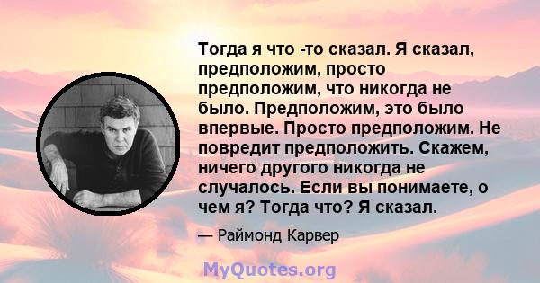 Тогда я что -то сказал. Я сказал, предположим, просто предположим, что никогда не было. Предположим, это было впервые. Просто предположим. Не повредит предположить. Скажем, ничего другого никогда не случалось. Если вы