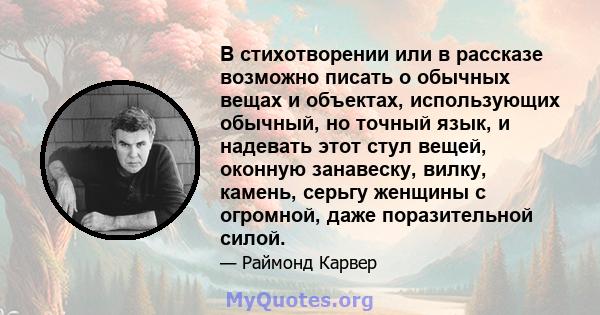 В стихотворении или в рассказе возможно писать о обычных вещах и объектах, использующих обычный, но точный язык, и надевать этот стул вещей, оконную занавеску, вилку, камень, серьгу женщины с огромной, даже