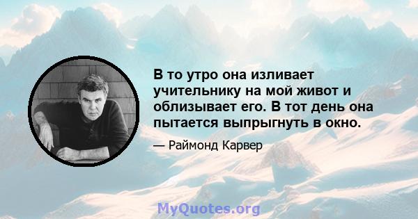 В то утро она изливает учительнику на мой живот и облизывает его. В тот день она пытается выпрыгнуть в окно.