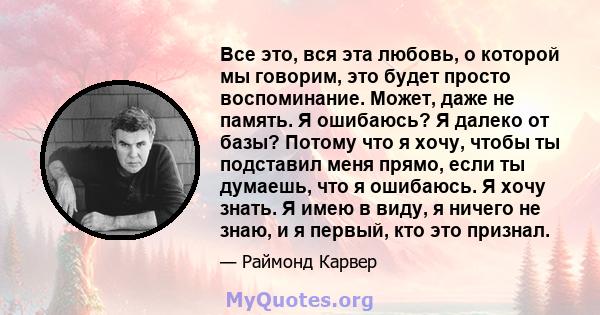 Все это, вся эта любовь, о которой мы говорим, это будет просто воспоминание. Может, даже не память. Я ошибаюсь? Я далеко от базы? Потому что я хочу, чтобы ты подставил меня прямо, если ты думаешь, что я ошибаюсь. Я