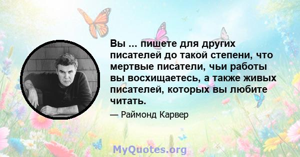 Вы ... пишете для других писателей до такой степени, что мертвые писатели, чьи работы вы восхищаетесь, а также живых писателей, которых вы любите читать.