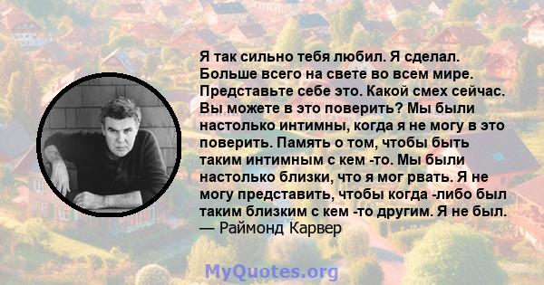 Я так сильно тебя любил. Я сделал. Больше всего на свете во всем мире. Представьте себе это. Какой смех сейчас. Вы можете в это поверить? Мы были настолько интимны, когда я не могу в это поверить. Память о том, чтобы