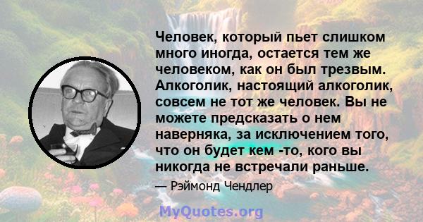 Человек, который пьет слишком много иногда, остается тем же человеком, как он был трезвым. Алкоголик, настоящий алкоголик, совсем не тот же человек. Вы не можете предсказать о нем наверняка, за исключением того, что он