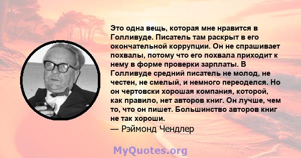 Это одна вещь, которая мне нравится в Голливуде. Писатель там раскрыт в его окончательной коррупции. Он не спрашивает похвалы, потому что его похвала приходит к нему в форме проверки зарплаты. В Голливуде средний