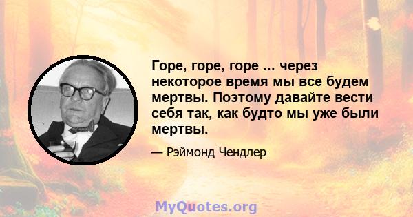 Горе, горе, горе ... через некоторое время мы все будем мертвы. Поэтому давайте вести себя так, как будто мы уже были мертвы.