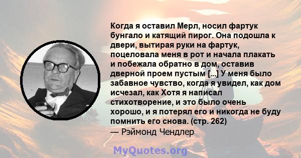 Когда я оставил Мерл, носил фартук бунгало и катящий пирог. Она подошла к двери, вытирая руки на фартук, поцеловала меня в рот и начала плакать и побежала обратно в дом, оставив дверной проем пустым [...] У меня было