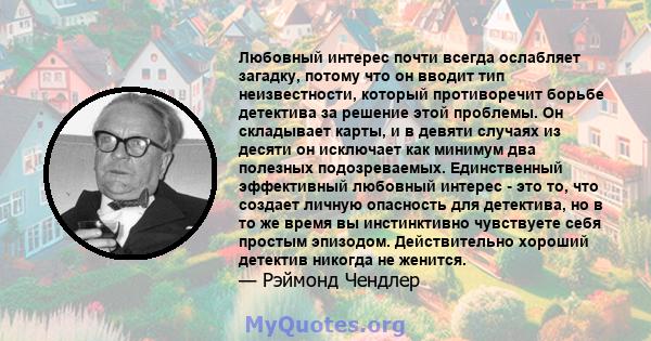 Любовный интерес почти всегда ослабляет загадку, потому что он вводит тип неизвестности, который противоречит борьбе детектива за решение этой проблемы. Он складывает карты, и в девяти случаях из десяти он исключает как 