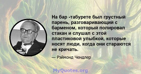 На бар -табурете был грустный парень, разговаривающий с барменом, который полировал стакан и слушал с этой пластиковой улыбкой, которые носят люди, когда они стараются не кричать.