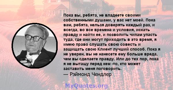 Пока вы, ребята, не владеете своими собственными душами, у вас нет моей. Пока вам, ребята, нельзя доверять каждый раз, и всегда, во все времена и условия, искать правду и найти ее, и позволить чипам упасть туда, где они 