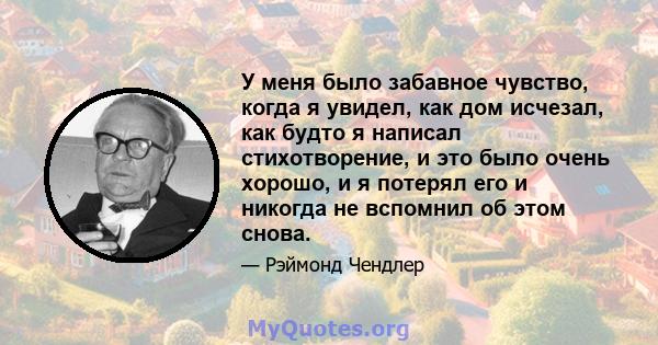 У меня было забавное чувство, когда я увидел, как дом исчезал, как будто я написал стихотворение, и это было очень хорошо, и я потерял его и никогда не вспомнил об этом снова.