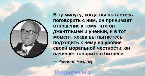 В ту минуту, когда вы пытаетесь поговорить с ним, он принимает отношение к тому, что он джентльмен и ученый, и в тот момент, когда вы пытаетесь подходить к нему на уровне своей моральной честности, он начинает говорить