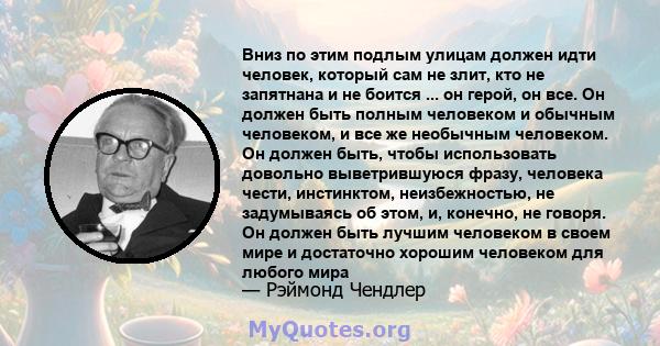 Вниз по этим подлым улицам должен идти человек, который сам не злит, кто не запятнана и не боится ... он герой, он все. Он должен быть полным человеком и обычным человеком, и все же необычным человеком. Он должен быть,