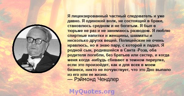 Я лицензированный частный следователь и уже давно. Я одинокий волк, не состоящий в браке, становлюсь средним и не богатым. Я был в тюрьме не раз и не занимаюсь разводом. Я люблю спиртные напитки и женщины, шахматы и