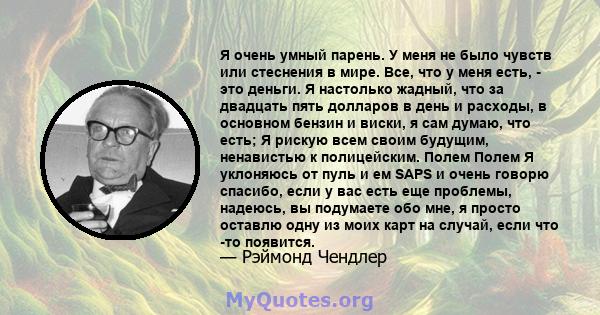 Я очень умный парень. У меня не было чувств или стеснения в мире. Все, что у меня есть, - это деньги. Я настолько жадный, что за двадцать пять долларов в день и расходы, в основном бензин и виски, я сам думаю, что есть; 