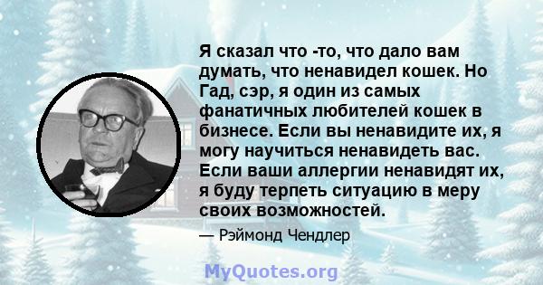 Я сказал что -то, что дало вам думать, что ненавидел кошек. Но Гад, сэр, я один из самых фанатичных любителей кошек в бизнесе. Если вы ненавидите их, я могу научиться ненавидеть вас. Если ваши аллергии ненавидят их, я