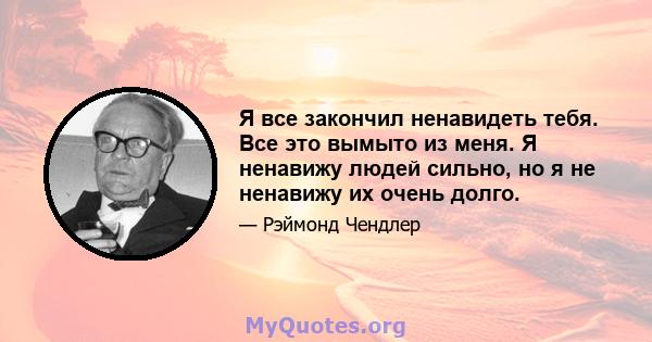 Я все закончил ненавидеть тебя. Все это вымыто из меня. Я ненавижу людей сильно, но я не ненавижу их очень долго.