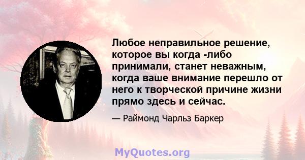 Любое неправильное решение, которое вы когда -либо принимали, станет неважным, когда ваше внимание перешло от него к творческой причине жизни прямо здесь и сейчас.