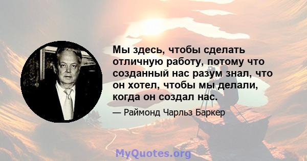 Мы здесь, чтобы сделать отличную работу, потому что созданный нас разум знал, что он хотел, чтобы мы делали, когда он создал нас.