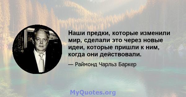 Наши предки, которые изменили мир, сделали это через новые идеи, которые пришли к ним, когда они действовали.