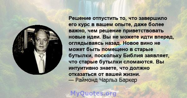 Решение отпустить то, что завершило его курс в вашем опыте, даже более важно, чем решение приветствовать новые идеи. Вы не можете идти вперед, оглядываясь назад. Новое вино не может быть помещено в старые бутылки,