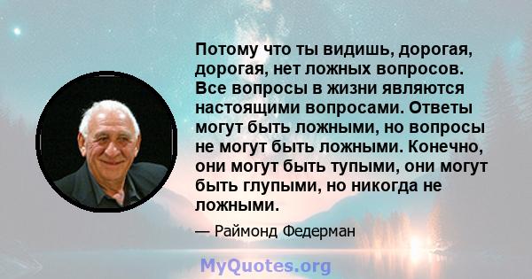 Потому что ты видишь, дорогая, дорогая, нет ложных вопросов. Все вопросы в жизни являются настоящими вопросами. Ответы могут быть ложными, но вопросы не могут быть ложными. Конечно, они могут быть тупыми, они могут быть 