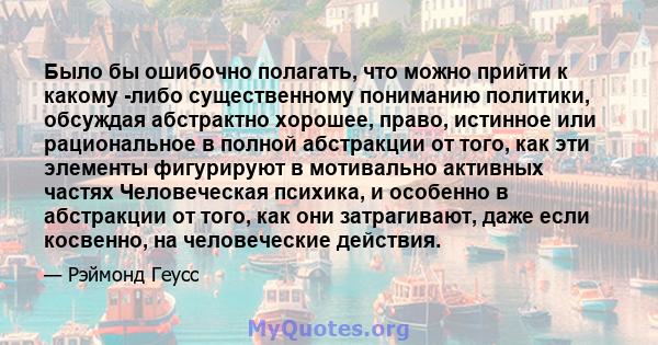 Было бы ошибочно полагать, что можно прийти к какому -либо существенному пониманию политики, обсуждая абстрактно хорошее, право, истинное или рациональное в полной абстракции от того, как эти элементы фигурируют в