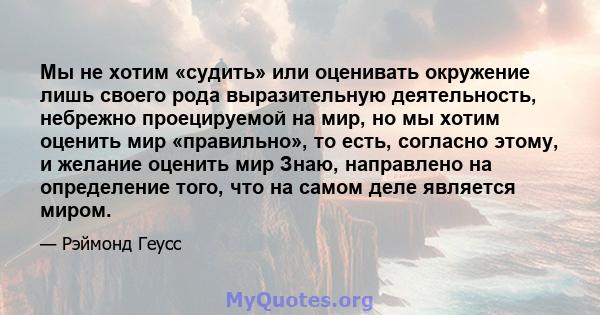 Мы не хотим «судить» или оценивать окружение лишь своего рода выразительную деятельность, небрежно проецируемой на мир, но мы хотим оценить мир «правильно», то есть, согласно этому, и желание оценить мир Знаю,