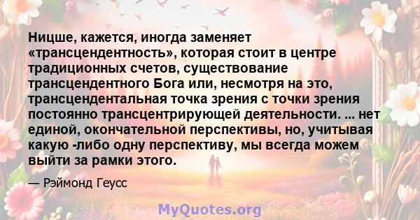 Ницше, кажется, иногда заменяет «трансцендентность», которая стоит в центре традиционных счетов, существование трансцендентного Бога или, несмотря на это, трансцендентальная точка зрения с точки зрения постоянно