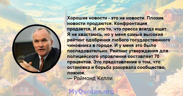 Хорошие новости - это не новости. Плохие новости продаются. Конфронтация продается. И это то, что пресса всегда ищет. Я не хвастаюсь, но у меня самый высокий рейтинг одобрения любого государственного чиновника в городе. 