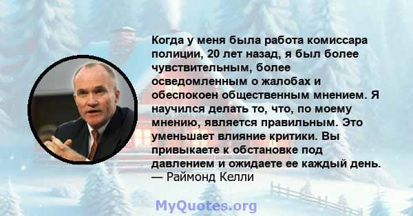 Когда у меня была работа комиссара полиции, 20 лет назад, я был более чувствительным, более осведомленным о жалобах и обеспокоен общественным мнением. Я научился делать то, что, по моему мнению, является правильным. Это 