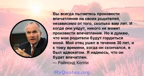 Вы всегда пытаетесь произвести впечатление на своих родителей, независимо от того, сколько вам лет. И когда они уйдут, никого не может произвести впечатление. Но я думаю, что мои родители будут гордиться мной. Мой отец