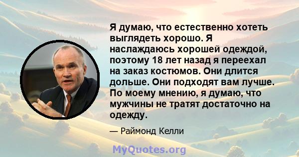 Я думаю, что естественно хотеть выглядеть хорошо. Я наслаждаюсь хорошей одеждой, поэтому 18 лет назад я переехал на заказ костюмов. Они длится дольше. Они подходят вам лучше. По моему мнению, я думаю, что мужчины не