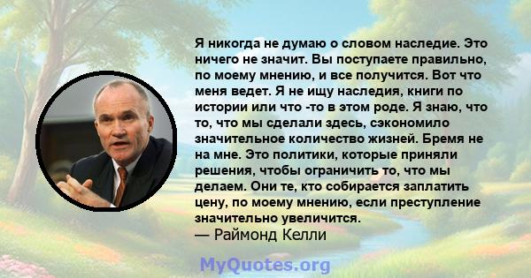 Я никогда не думаю о словом наследие. Это ничего не значит. Вы поступаете правильно, по моему мнению, и все получится. Вот что меня ведет. Я не ищу наследия, книги по истории или что -то в этом роде. Я знаю, что то, что 