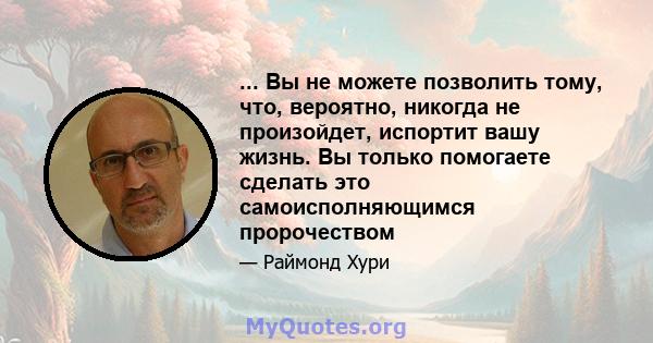 ... Вы не можете позволить тому, что, вероятно, никогда не произойдет, испортит вашу жизнь. Вы только помогаете сделать это самоисполняющимся пророчеством