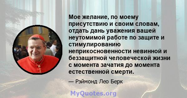 Мое желание, по моему присутствию и своим словам, отдать дань уважения вашей неутомимой работе по защите и стимулированию неприкосновенности невинной и беззащитной человеческой жизни с момента зачатия до момента