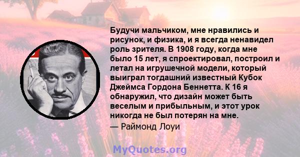 Будучи мальчиком, мне нравились и рисунок, и физика, и я всегда ненавидел роль зрителя. В 1908 году, когда мне было 15 лет, я спроектировал, построил и летал на игрушечной модели, который выиграл тогдашний известный