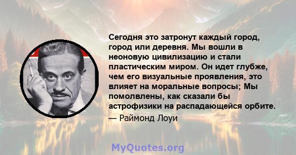 Сегодня это затронут каждый город, город или деревня. Мы вошли в неоновую цивилизацию и стали пластическим миром. Он идет глубже, чем его визуальные проявления, это влияет на моральные вопросы; Мы помолвлены, как