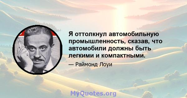 Я оттолкнул автомобильную промышленность, сказав, что автомобили должны быть легкими и компактными.