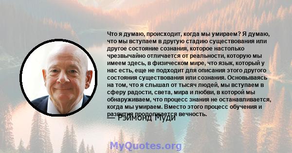 Что я думаю, происходит, когда мы умираем? Я думаю, что мы вступаем в другую стадию существования или другое состояние сознания, которое настолько чрезвычайно отличается от реальности, которую мы имеем здесь, в