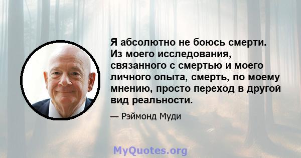 Я абсолютно не боюсь смерти. Из моего исследования, связанного с смертью и моего личного опыта, смерть, по моему мнению, просто переход в другой вид реальности.