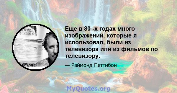 Еще в 80 -х годах много изображений, которые я использовал, были из телевизора или из фильмов по телевизору.