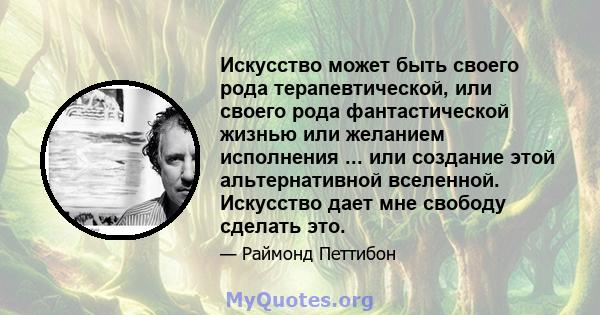 Искусство может быть своего рода терапевтической, или своего рода фантастической жизнью или желанием исполнения ... или создание этой альтернативной вселенной. Искусство дает мне свободу сделать это.