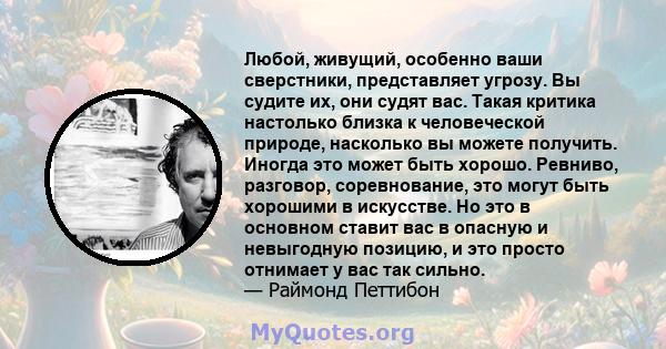 Любой, живущий, особенно ваши сверстники, представляет угрозу. Вы судите их, они судят вас. Такая критика настолько близка к человеческой природе, насколько вы можете получить. Иногда это может быть хорошо. Ревниво,