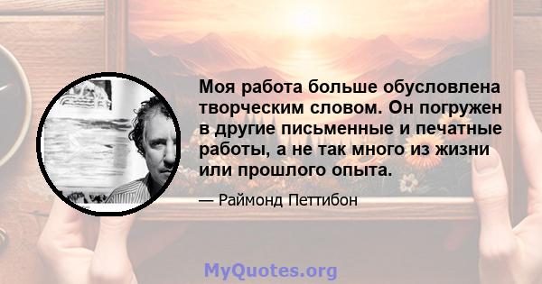 Моя работа больше обусловлена ​​творческим словом. Он погружен в другие письменные и печатные работы, а не так много из жизни или прошлого опыта.