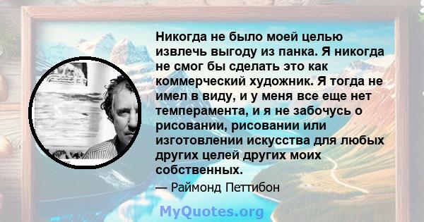 Никогда не было моей целью извлечь выгоду из панка. Я никогда не смог бы сделать это как коммерческий художник. Я тогда не имел в виду, и у меня все еще нет темперамента, и я не забочусь о рисовании, рисовании или