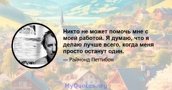 Никто не может помочь мне с моей работой. Я думаю, что я делаю лучше всего, когда меня просто останут один.