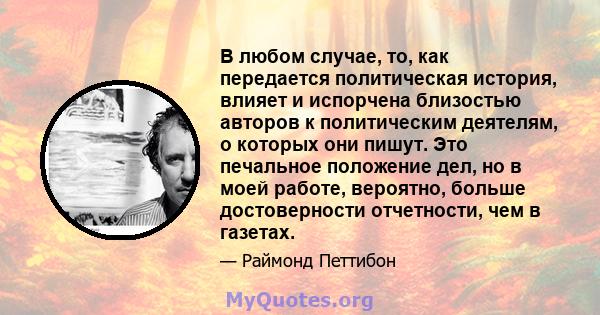 В любом случае, то, как передается политическая история, влияет и испорчена близостью авторов к политическим деятелям, о которых они пишут. Это печальное положение дел, но в моей работе, вероятно, больше достоверности